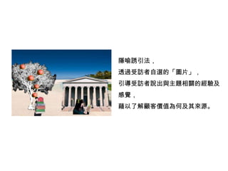 隱喻誘引法，
透過受訪者自選的「圖片」，
引導受訪者說出與主題相關的經驗及
感覺，
藉以了解顧客價值為何及其來源。
 