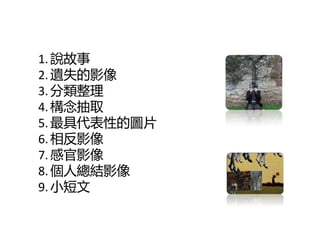 1. 說故亊
2. 遺失的影像
3. 分類整理
4. 構念抽叏
5. 最具代表性的圖片
6. 相反影像
7. 感官影像
8. 個人總結影像
9. 小短文
 