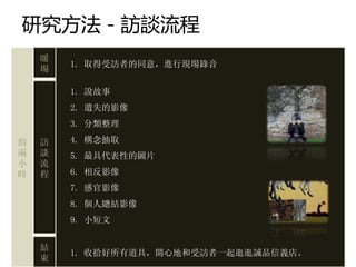 研究方法－訪談流程
    暖
        1. 取得受訪者的同意，進行現場錄音
    場

        1. 說故事
        2. 遺失的影像
        3. 分類整理

約   訪   4. 構念抽取
兩   談   5. 最具代表性的圖片
小   流
時   程   6. 相反影像
        7. 感官影像
        8. 個人總結影像
        9. 小短文


    結
        1. 收拾好所有道具，開心地和受訪者一起逛逛誠品信義店。
    束
 