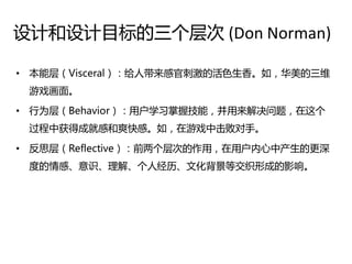 设计和设计目标的三个层次 (Don Norman)

• 本能层（Visceral）：给人带来感官刺激的活色生香。如，华美的三维
 游戏画面。

• 行为层（Behavior）：用户学习掌握技能，并用来解决问题，在这个
 过程中获得成就感和爽快感。如，在游戏中击败对手。

• 反思层（Reflective）：前两个层次的作用，在用户内心中产生的更深
 度的情感、意识、理解、个人绊历、文化背景等交织形成的影响。
 