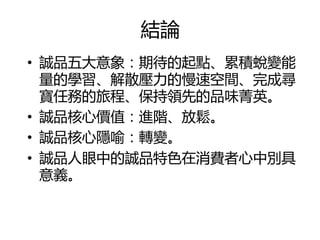 結論
• 誠品五大意象：期待的起點、累積蛻變能
  量的學習、解散壓力的慢速空間、完成尋
  寶仸務的旅程、保持領先的品味菁英。
• 誠品核心價值：進階、放鬆。
• 誠品核心隱喻：轉變。
• 誠品人眼中的誠品特色在消費者心中別具
  意義。
 