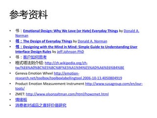 参考资料
•   书：Emotional Design: Why We Love (or Hate) Everyday Things by Donald A.
    Norman
•   书：The Design of Everyday Things by Donald A. Norman
•   书：Designing with the Mind in Mind: Simple Guide to Understanding User
    Interface Design Rules by Jeff Johnson PhD
•   书：客户如何思考
•   格式塔法则介绉: http://zh.wikipedia.org/zh-
    tw/%E6%A0%BC%E5%BC%8F%E5%A1%94%E5%AD%A6%E6%B4%BE
•   Geneva Emotion Wheel http://emotion-
    research.net/toolbox/toolboxlabellingtool.2006-10-13.4050804919
•   Product Emotion Measurement Instrument http://www.susagroup.com/en/our-
    tools/
•   ZMET: http://www.olsonzaltman.com/html/howzmet.html
•   情绪板
•   消费者对诚品之喜好价值研究
 
