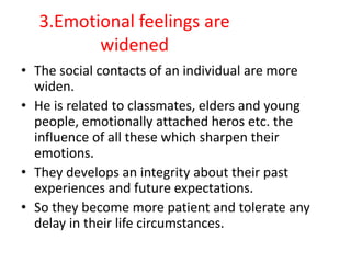 3.Emotional feelings are
widened
• The social contacts of an individual are more
widen.
• He is related to classmates, elders and young
people, emotionally attached heros etc. the
influence of all these which sharpen their
emotions.
• They develops an integrity about their past
experiences and future expectations.
• So they become more patient and tolerate any
delay in their life circumstances.
 