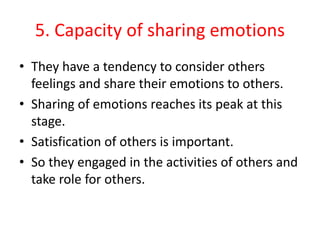 5. Capacity of sharing emotions
• They have a tendency to consider others
feelings and share their emotions to others.
• Sharing of emotions reaches its peak at this
stage.
• Satisfication of others is important.
• So they engaged in the activities of others and
take role for others.
 