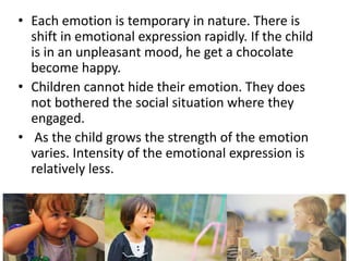 • Each emotion is temporary in nature. There is
shift in emotional expression rapidly. If the child
is in an unpleasant mood, he get a chocolate
become happy.
• Children cannot hide their emotion. They does
not bothered the social situation where they
engaged.
• As the child grows the strength of the emotion
varies. Intensity of the emotional expression is
relatively less.
 