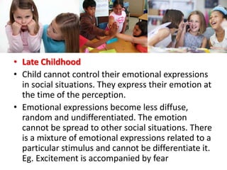 • Late Childhood
• Child cannot control their emotional expressions
in social situations. They express their emotion at
the time of the perception.
• Emotional expressions become less diffuse,
random and undifferentiated. The emotion
cannot be spread to other social situations. There
is a mixture of emotional expressions related to a
particular stimulus and cannot be differentiate it.
Eg. Excitement is accompanied by fear
 