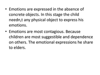 • Emotions are expressed in the absence of
concrete objects. In this stage the child
needn,t any physical object to express his
emotions.
• Emotions are most contagious. Because
children are most suggestible and dependence
on others. The emotional expressions he share
to elders.
 