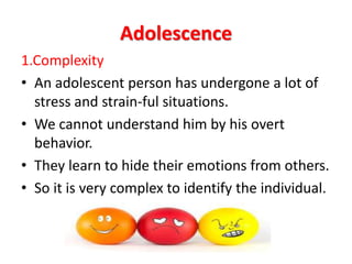 Adolescence
1.Complexity
• An adolescent person has undergone a lot of
stress and strain-ful situations.
• We cannot understand him by his overt
behavior.
• They learn to hide their emotions from others.
• So it is very complex to identify the individual.
 