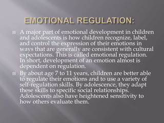  A major part of emotional development in children
and adolescents is how children recognize, label,
and control the expression of their emotions in
ways that are generally are consistent with cultural
expectations. This is called emotional regulation.
In short, development of an emotion almost is
dependent on regulation.
 By about age 7 to 11 years, children are better able
to regulate their emotions and to use a variety of
self-regulation skills. By adolescence, they adapt
these skills to specific social relationships.
Adolescents also have heightened sensitivity to
how others evaluate them.
 