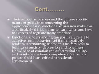  Their self-consciousness and the culture specific
nature of guidelines concerning the
appropriateness of emotional expression make this
a particularly difficult time to learn when and how
to express or regulate many emotions.
 Emotional understanding can positively relate to
adaptive social behavior, yet it can negatively
relate to internalizing behavior. This may lead to
feelings of anxiety, depression and loneliness.
Knowledge of emotion can affect verbal ability,
and in return academic competence. Verbal and
prosocial skills are critical to academic
achievement
 