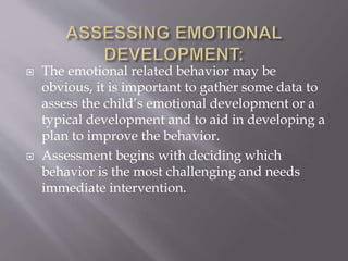  The emotional related behavior may be
obvious, it is important to gather some data to
assess the child’s emotional development or a
typical development and to aid in developing a
plan to improve the behavior.
 Assessment begins with deciding which
behavior is the most challenging and needs
immediate intervention.
 