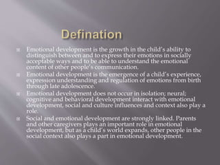  Emotional development is the growth in the child’s ability to
distinguish between and to express their emotions in socially
acceptable ways and to be able to understand the emotional
content of other people’s communication.
 Emotional development is the emergence of a child’s experience,
expression understanding and regulation of emotions from birth
through late adolescence.
 Emotional development does not occur in isolation; neural;
cognitive and behavioral development interact with emotional
development, social and culture influences and context also play a
role.
 Social and emotional development are strongly linked. Parents
and other caregivers plays an important role in emotional
development, but as a child’s world expands, other people in the
social context also plays a part in emotional development.
 