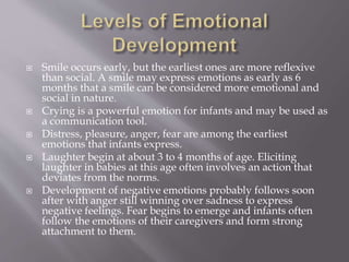  Smile occurs early, but the earliest ones are more reflexive
than social. A smile may express emotions as early as 6
months that a smile can be considered more emotional and
social in nature.
 Crying is a powerful emotion for infants and may be used as
a communication tool.
 Distress, pleasure, anger, fear are among the earliest
emotions that infants express.
 Laughter begin at about 3 to 4 months of age. Eliciting
laughter in babies at this age often involves an action that
deviates from the norms.
 Development of negative emotions probably follows soon
after with anger still winning over sadness to express
negative feelings. Fear begins to emerge and infants often
follow the emotions of their caregivers and form strong
attachment to them.
 
