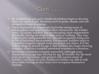  By toddlerhood and early childhood children begin to develop
more of a sense of self. Emotions such as pride, shame, and self-
recognition begin to emerge.
 These emotional developments lead to the strong sense of
independence and defiance that often characterize the toddler
years. Of course, toddlers also are becoming more independent
physically, having developed skills such as walking. They may
begin to play independently too. The self-recognition bring new
levels of emotional development. For example toddlers begin to
respond to negative signals from caregivers and others. It is the
toddler stage or at least by age 2, that children also begin showing
empathy, which is a complex emotional response to a situation.
 Emotional expression is largely nonverbal, although some
emotional language may develop by age 20 months. For the most
part, facial expressions, and gestures still express many of
toddler’s emotions. In early childhood children are able to talk
about their feelings as they learn how to express themselves
verbally.
 