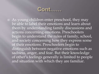  As young children enter preschool, they may
be able to label their emotions and learn about
them by understanding family discussions and
actions concerning emotions. Preschoolers
begin to understand the rules of family, school,
and society concerning how they express some
of their emotions. Preschoolers begin to
distinguish between negative emotions such as
sadness, anger, and fear. But their knowledge
of other’s feelings generally is limited to people
and situation with which they are familiar.
 