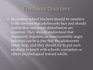  Secondary school teachers should be sensitive
to the stresses that adolescents face and should
realize that emotional disturbances are
common. They should understand that
depressed, hopeless, or unaccountably angry
behavior can be a clue that the adolescents
needs help, and they should try to put such
students in touch with schools counselors or
others psychological trained adults.
 
