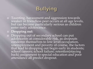  Taunting, harassment and aggression towards
weaker or friendless peer occurs at all age levels,
but can become particularly serious as children
enter early adolescence.
 Dropping out:
 Dropping out of secondary school can put
adolescents at considerable risk, as dropouts
condemn themselves to low level occupation,
unemployment and poverty of course, the factors
that lead to dropping out begin early in students;
school careers; school failure; retention(staying
back) assignment to special education and poor
attendance all predict dropout.
 