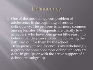  One of the most dangerous problem of
adolescence is the beginning of serious
delinquency. The problem is far more common
among females. Delinquents are usually low
achievers who have been given little reason to
believe that they can succeed by following the
path laid out for them by the school.
Delinquency in adolescence is overwhelmingly
a group phenomenon; most delinquent acts are
done in groups or with the active support of a
delinquent subgroup.
 