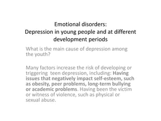 Emotional disorders:
Depression in young people and at different
development periods
What is the main cause of depression among
the youth?
Many factors increase the risk of developing or
triggering teen depression, including: Having
issues that negatively impact self-esteem, such
as obesity, peer problems, long-term bullying
or academic problems. Having been the victim
or witness of violence, such as physical or
sexual abuse.
 