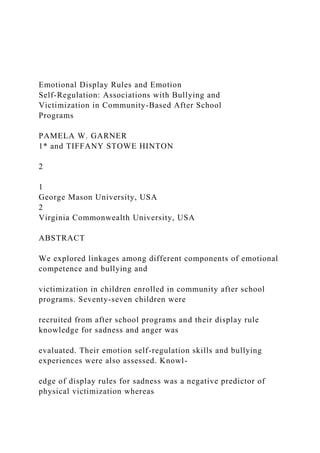 Emotional Display Rules and Emotion
Self-Regulation: Associations with Bullying and
Victimization in Community-Based After School
Programs
PAMELA W. GARNER
1* and TIFFANY STOWE HINTON
2
1
George Mason University, USA
2
Virginia Commonwealth University, USA
ABSTRACT
We explored linkages among different components of emotional
competence and bullying and
victimization in children enrolled in community after school
programs. Seventy-seven children were
recruited from after school programs and their display rule
knowledge for sadness and anger was
evaluated. Their emotion self-regulation skills and bullying
experiences were also assessed. Knowl-
edge of display rules for sadness was a negative predictor of
physical victimization whereas
 