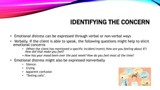 IDENTIFYING THE CONCERN
• Emotional distress can be expressed through verbal or non-verbal ways
• Verbally. If the client is able to speak, the following questions might help to elicit
emotional concerns
• (When the client has mentioned a specific incident/event) How are you feeling about X?/
How did that make you feel?
• How has your mood been over the past week? How do you feel most of the time?
• Emotional distress might also be expressed nonverbally
• Silence.
• Crying
• Apparent confusion
• ‘Testing calls’.
 