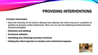 PROVIDING INTERVENTIONS
2.Further Intervention
• Once the intensity of the client’s distress has reduced, the client may be in a position to
position to process verbal statements. Then we can use the following emotion-focused
focused strategies.
• Reflection and labelling
• Emotional validation
• Identifying and reflecting secondary emotions
• Helping the client separate an emotion and a behavioral response
 