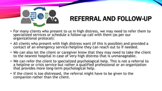REFERRAL AND FOLLOW-UP
• For many clients who present to us in high distress, we may need to refer them to
specialized services or schedule a follow-up call with them (as per our
organizational protocol):
• All clients who present with high distress want (if this is possible) and provided a
contact of an emergency service/helpline they can reach out to if needed.
• We can also let the client or caregiver know that they may need to take the client
to the nearest hospital in case of very high distress that is unmanageable.
• We can refer the client to specialized psychological help. This is not a referral to
a helpline or crisis service but rather a qualified professional or an organization
that provides more long-term psychological help.
• If the client is too distressed, the referral might have to be given to the
companion rather than the client.
 