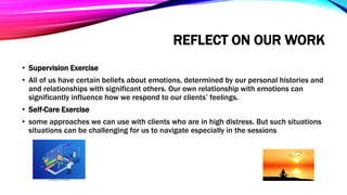 REFLECT ON OUR WORK
• Supervision Exercise
• All of us have certain beliefs about emotions, determined by our personal histories and
and relationships with significant others. Our own relationship with emotions can
significantly influence how we respond to our clients’ feelings.
• Self-Care Exercise
• some approaches we can use with clients who are in high distress. But such situations
situations can be challenging for us to navigate especially in the sessions
 
