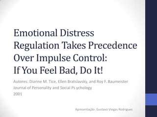 Emotional Distress
Regulation Takes Precedence
Over Impulse Control:
If You Feel Bad, Do It!
Autores: Dianne M. Tice, Ellen Bratslavsky, and Roy F. Baumeister
Journal of Personality and Social Ps ychology
2001


                                   Apresentação: Gustavo Viegas Rodrigues
 