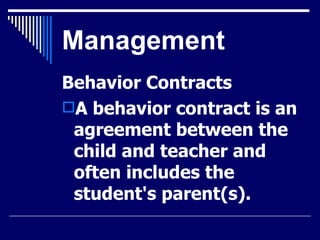 Management Behavior Contracts A behavior contract is an agreement between the child and teacher and often includes the student's parent(s).  