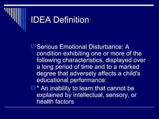 IDEA Definition Serious Emotional Disturbance: A condition exhibiting one or more of the following characteristics, displayed over a long period of time and to a marked degree that adversely affects a child's educational performance:  * An inability to learn that cannot be explained by intellectual, sensory, or health factors  