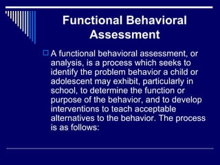 Functional Behavioral Assessment A functional behavioral assessment, or analysis, is a process which seeks to identify the problem behavior a child or adolescent may exhibit, particularly in school, to determine the function or purpose of the behavior, and to develop interventions to teach acceptable alternatives to the behavior. The process is as follows: 