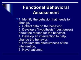 Functional Behavioral Assessment 1. Identify the behavior that needs to change, 2. Collect data on the behavior, 3. Develop a "hypothesis" (best guess) about the reason for the behavior, 4. Develop an intervention to help change the behavior, 5. Evaluate the effectiveness of the intervention, 6. Have patience.  