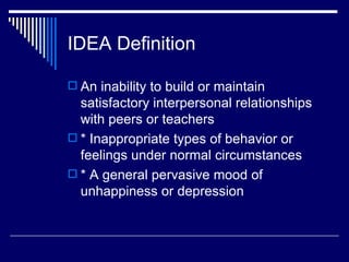 IDEA Definition An inability to build or maintain satisfactory interpersonal relationships with peers or teachers  * Inappropriate types of behavior or feelings under normal circumstances  * A general pervasive mood of unhappiness or depression  
