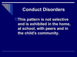 Conduct Disorders This pattern is not selective and is exhibited in the home, at school, with peers and in the child's community. 