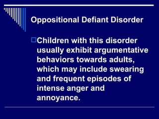 Oppositional Defiant Disorder Children with this disorder usually exhibit argumentative behaviors towards adults, which may include swearing and frequent episodes of intense anger and annoyance.  