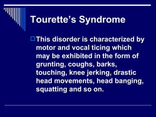 Tourette’s Syndrome This disorder is characterized by motor and vocal ticing which may be exhibited in the form of grunting, coughs, barks, touching, knee jerking, drastic head movements, head banging, squatting and so on.  