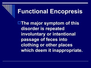 Functional Encopresis The major symptom of this disorder is repeated involuntary or intentional passage of feces into clothing or other places which deem it inappropriate.  