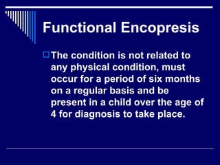 Functional Encopresis The condition is not related to any physical condition, must occur for a period of six months on a regular basis and be present in a child over the age of 4 for diagnosis to take place.  