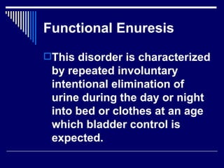 Functional Enuresis This disorder is characterized by repeated involuntary intentional elimination of urine during the day or night into bed or clothes at an age which bladder control is expected.  