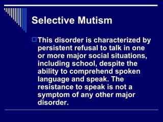 Selective Mutism This disorder is characterized by persistent refusal to talk in one or more major social situations, including school, despite the ability to comprehend spoken language and speak. The resistance to speak is not a symptom of any other major disorder.   