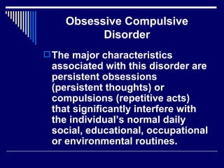 Obsessive Compulsive Disorder The major characteristics associated with this disorder are persistent obsessions (persistent thoughts) or compulsions (repetitive acts) that significantly interfere with the individual’s normal daily social, educational, occupational or environmental routines. 