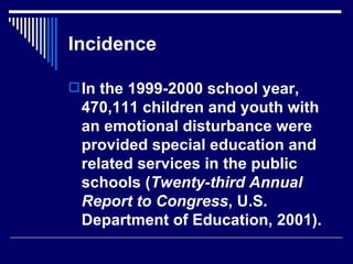 Incidence In the 1999-2000 school year, 470,111 children and youth with an emotional disturbance were provided special education and related services in the public schools ( Twenty-third Annual Report to Congress , U.S. Department of Education, 2001).  