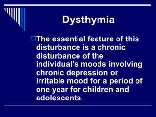 Dysthymia The essential feature of this disturbance is a chronic disturbance of the individual's moods involving chronic depression or irritable mood for a period of one year for children and adolescents .  