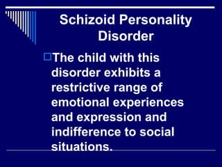 Schizoid Personality Disorder The child with this disorder exhibits a restrictive range of emotional experiences and expression and indifference to social situations. 