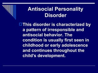 Antisocial Personality Disorder This disorder is characterized by a pattern of irresponsible and antisocial behavior. The condition is usually first seen in childhood or early adolescence and continues throughout the child's development.  
