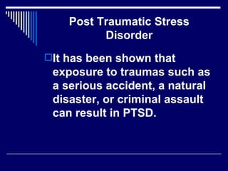 Post Traumatic Stress Disorder It has been shown that exposure to traumas such as a serious accident, a natural disaster, or criminal assault can result in PTSD.  
