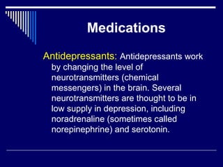 Medications Antidepressants:  Antidepressants work by changing the level of neurotransmitters (chemical messengers) in the brain. Several neurotransmitters are thought to be in low supply in depression, including noradrenaline (sometimes called norepinephrine) and serotonin.  