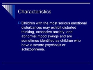 Characteristics Children with the most serious emotional disturbances may exhibit distorted thinking, excessive anxiety, and abnormal mood swings and are sometimes identified as children who have a severe psychosis or schizophrenia.  