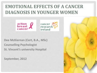 EMOTIONAL EFFECTS OF A CANCER
DIAGNOSIS IN YOUNGER WOMEN
Dee McKiernan (Cert, B.A., MSc)
Counselling Psychologist
St. Vincent’s university Hospital
September, 2012
 